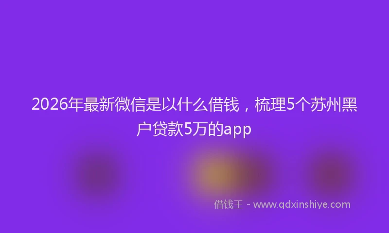 2026年最新微信是以什么借钱，梳理5个苏州黑户贷款5万的app