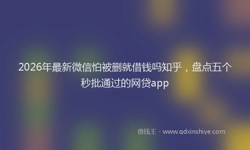 2026年最新微信怕被删就借钱吗知乎，盘点五个秒批通过的网贷app