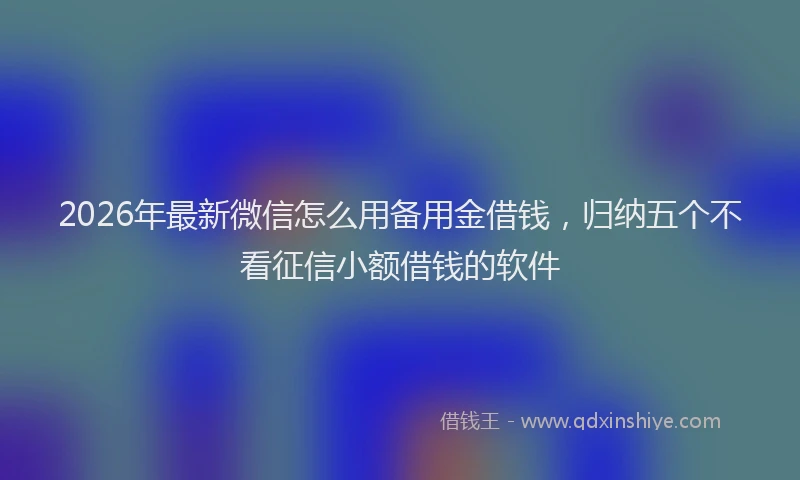 2026年最新微信怎么用备用金借钱，归纳五个不看征信小额借钱的软件