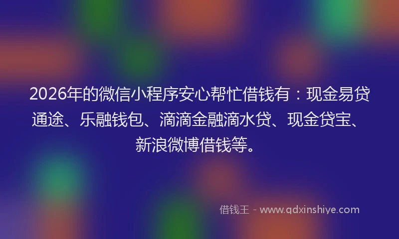 2026年的微信小程序安心帮忙借钱有：现金易贷通途、乐融钱包、滴滴金融滴水贷、现金贷宝、新浪微博借钱等。