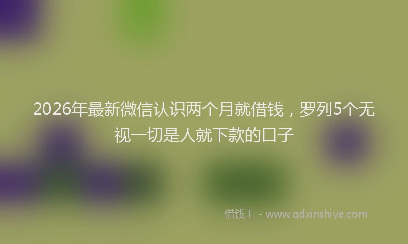 2026年最新微信认识两个月就借钱，罗列5个无视一切是人就下款的口子