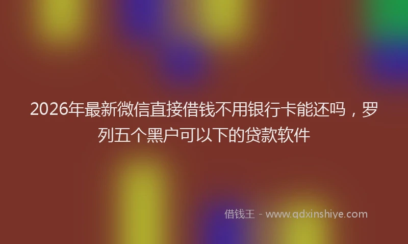 2026年最新微信直接借钱不用银行卡能还吗，罗列五个黑户可以下的贷款软件