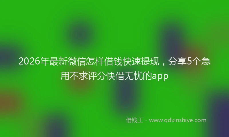 2026年最新微信怎样借钱快速提现，分享5个急用不求评分快借无忧的app