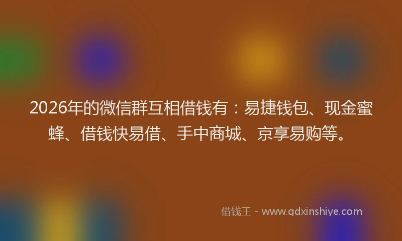 2026年的微信群互相借钱有：易捷钱包、现金蜜蜂、借钱快易借、手中商城、京享易购等。