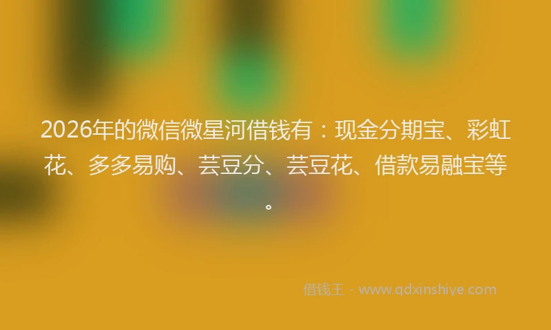 2026年的微信微星河借钱有：现金分期宝、彩虹花、多多易购、芸豆分、芸豆花、借款易融宝等。