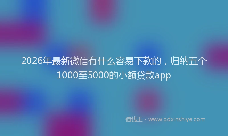 2026年最新微信有什么容易下款的，归纳五个1000至5000的小额贷款app