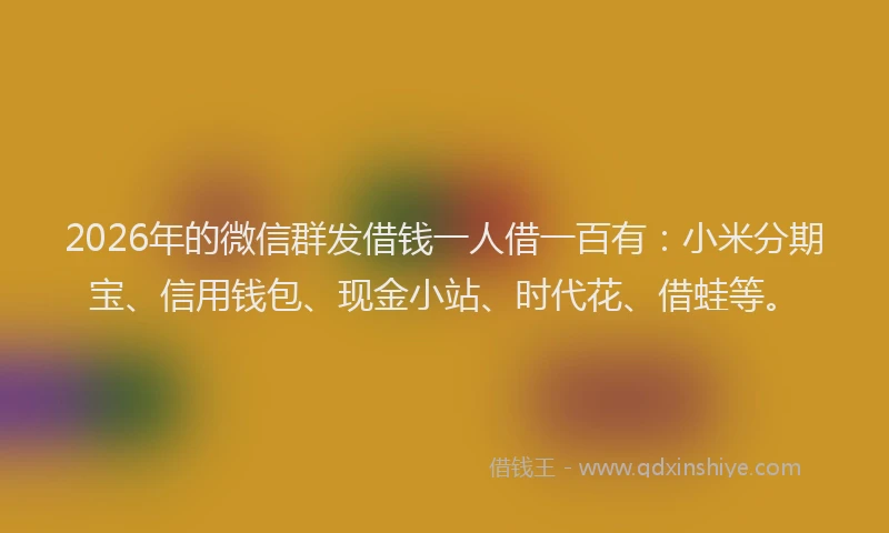2026年的微信群发借钱一人借一百有：小米分期宝、信用钱包、现金小站、时代花、借蛙等。