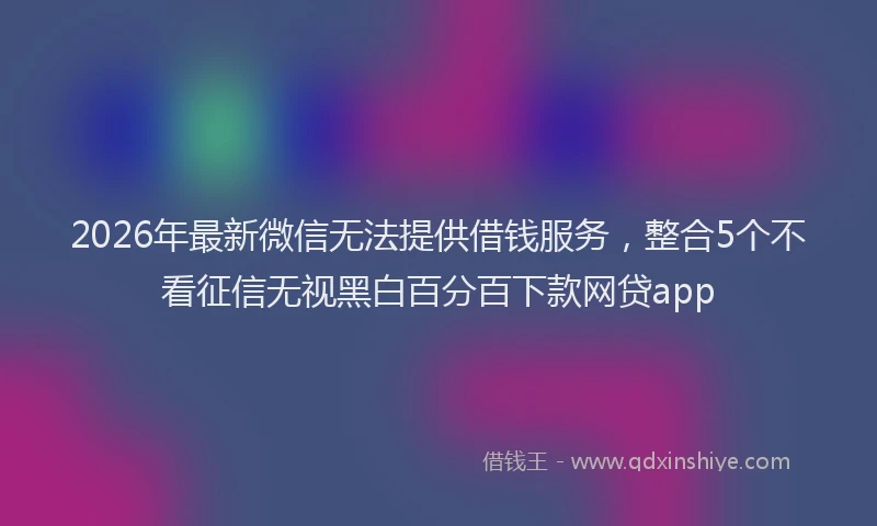 2026年最新微信无法提供借钱服务，整合5个不看征信无视黑白百分百下款网贷app