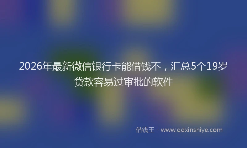 2026年最新微信银行卡能借钱不，汇总5个19岁贷款容易过审批的软件
