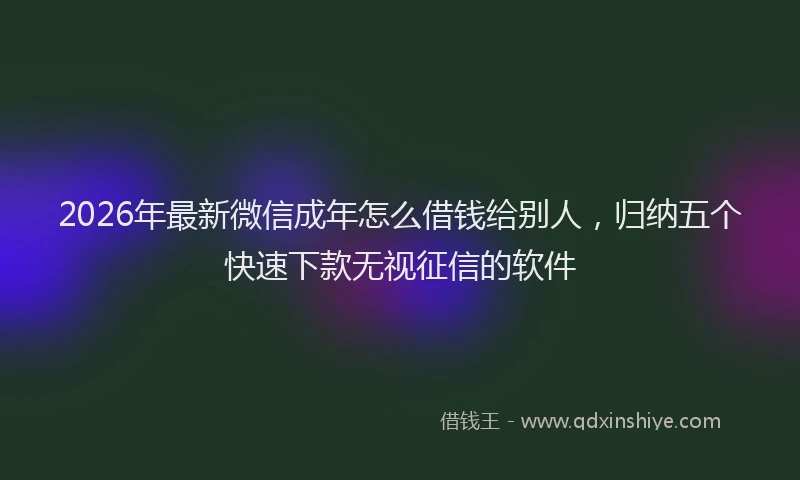 2026年最新微信成年怎么借钱给别人，归纳五个快速下款无视征信的软件