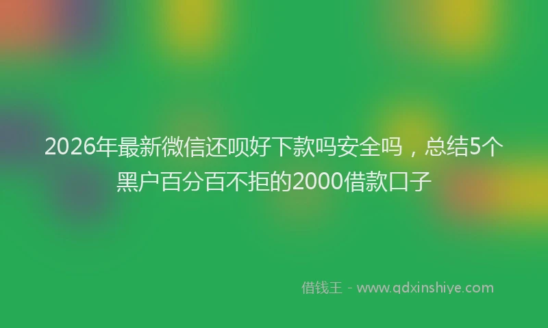 2026年最新微信还呗好下款吗安全吗，总结5个黑户百分百不拒的2000借款口子