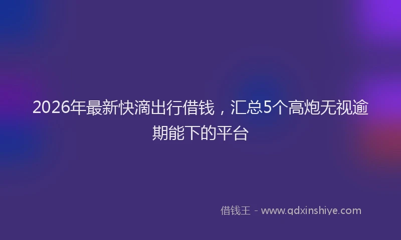 2026年最新快滴出行借钱，汇总5个高炮无视逾期能下的平台