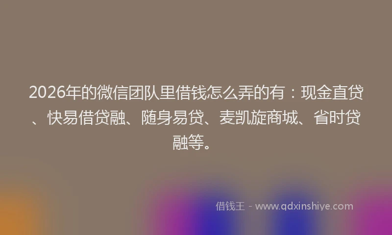 2026年的微信团队里借钱怎么弄的有：现金直贷、快易借贷融、随身易贷、麦凯旋商城、省时贷融等。