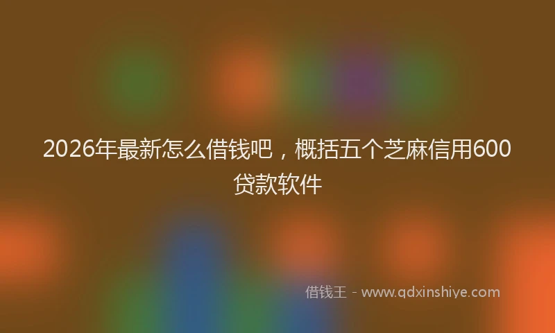 2026年最新怎么借钱吧，概括五个芝麻信用600贷款软件