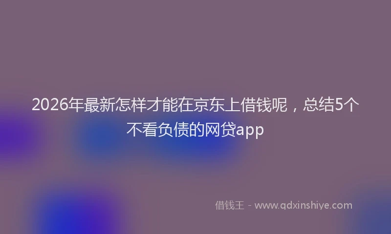 2026年最新怎样才能在京东上借钱呢，总结5个不看负债的网贷app