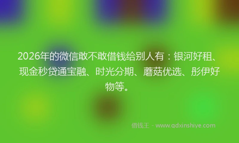 2026年的微信敢不敢借钱给别人有：银河好租、现金秒贷通宝融、时光分期、蘑菇优选、彤伊好物等。
