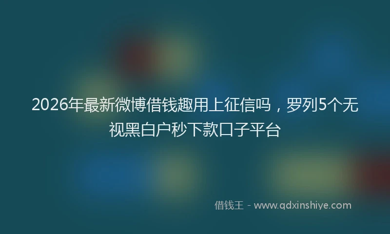 2026年最新微博借钱趣用上征信吗，罗列5个无视黑白户秒下款口子平台