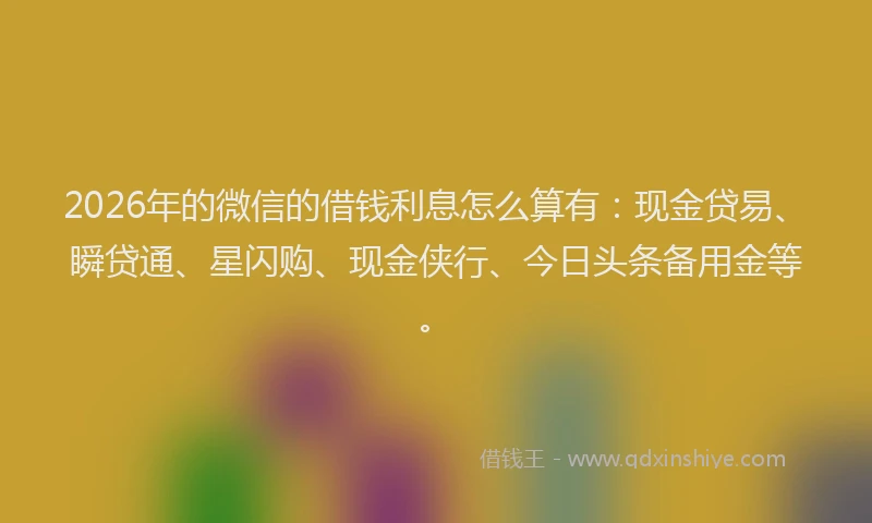 2026年的微信的借钱利息怎么算有：现金贷易、瞬贷通、星闪购、现金侠行、今日头条备用金等。