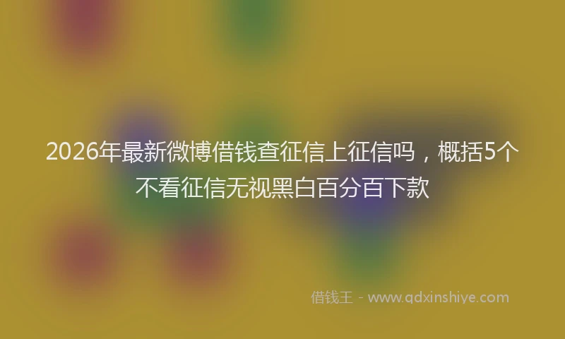 2026年最新微博借钱查征信上征信吗，概括5个不看征信无视黑白百分百下款