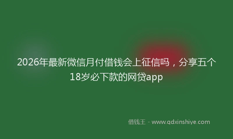 2026年最新微信月付借钱会上征信吗，分享五个18岁必下款的网贷app