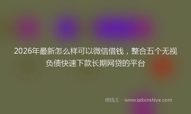 2026年最新怎么样可以微信借钱,整合五个无视负债快速下款长期网贷的平台