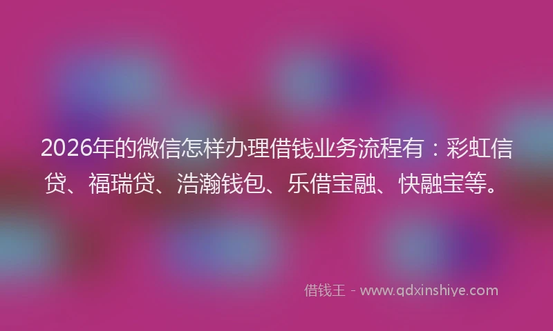2026年的微信怎样办理借钱业务流程有：彩虹信贷、福瑞贷、浩瀚钱包、乐借宝融、快融宝等。