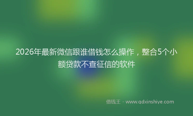 2026年最新微信跟谁借钱怎么操作，整合5个小额贷款不查征信的软件