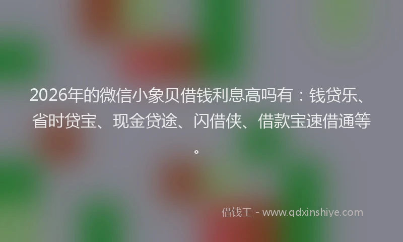 2026年的微信小象贝借钱利息高吗有：钱贷乐、省时贷宝、现金贷途、闪借侠、借款宝速借通等。