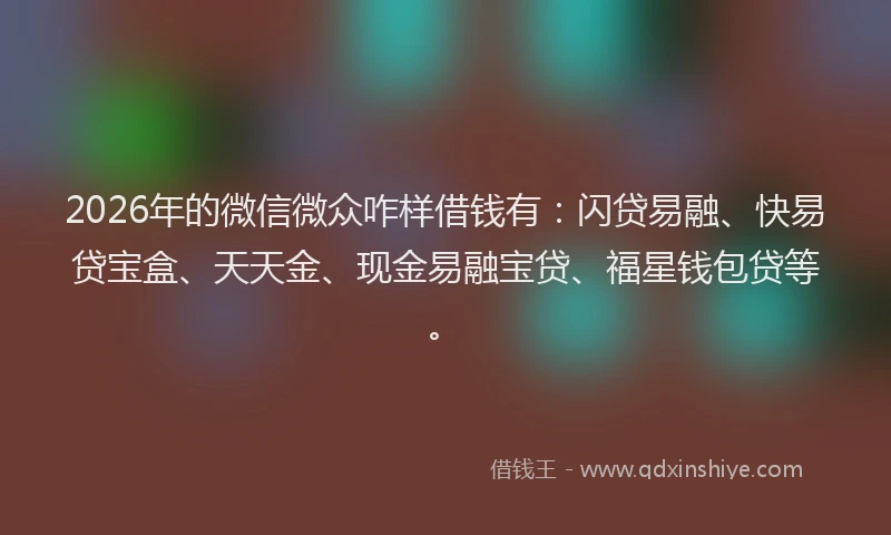 2026年的微信微众咋样借钱有：闪贷易融、快易贷宝盒、天天金、现金易融宝贷、福星钱包贷等。