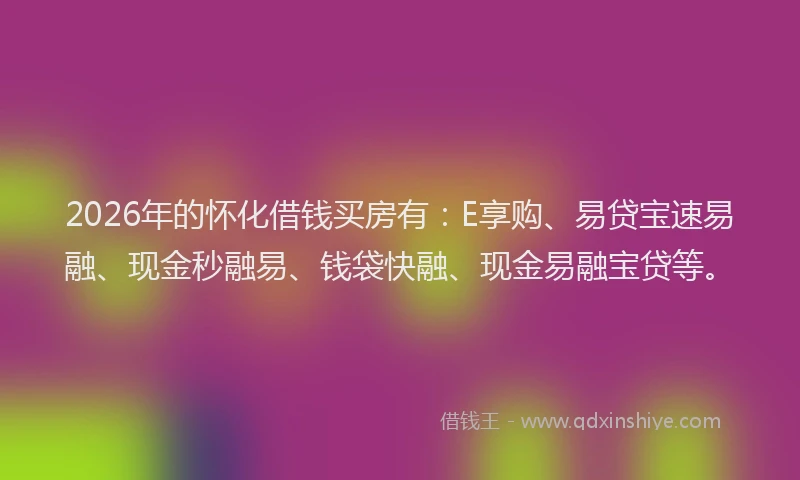2026年的怀化借钱买房有：E享购、易贷宝速易融、现金秒融易、钱袋快融、现金易融宝贷等。
