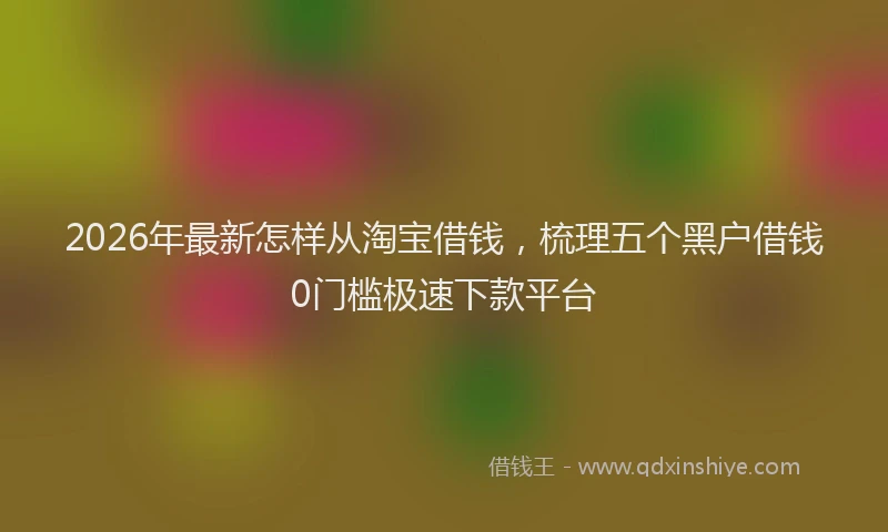 2026年最新怎样从淘宝借钱，梳理五个黑户借钱0门槛极速下款平台