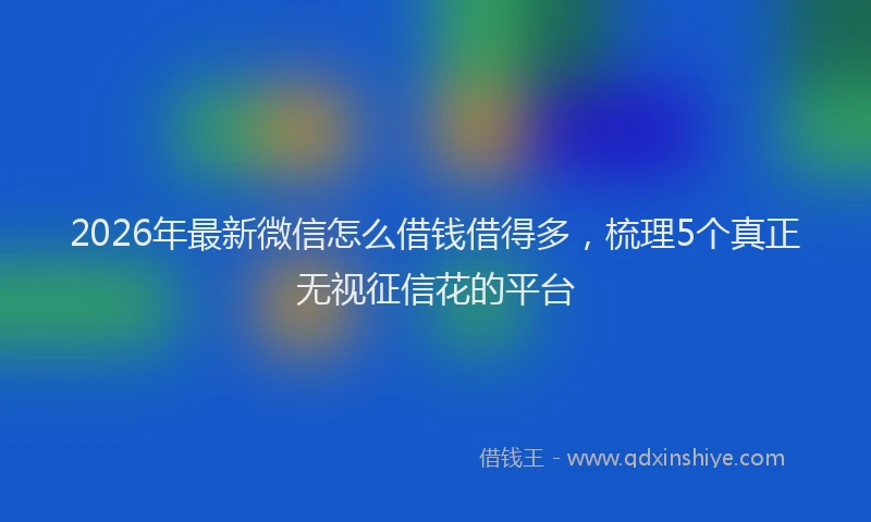 2026年最新微信怎么借钱借得多，梳理5个真正无视征信花的平台