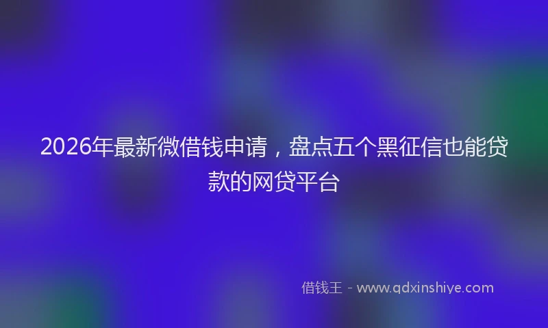 2026年最新微借钱申请，盘点五个黑征信也能贷款的网贷平台