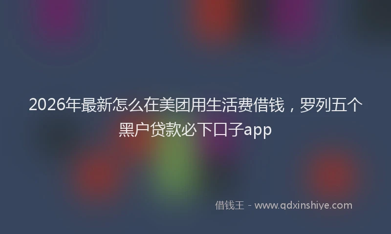 2026年最新怎么在美团用生活费借钱，罗列五个黑户贷款必下口子app