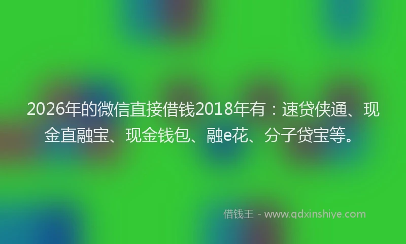 2026年的微信直接借钱2018年有：速贷侠通、现金直融宝、现金钱包、融e花、分子贷宝等。