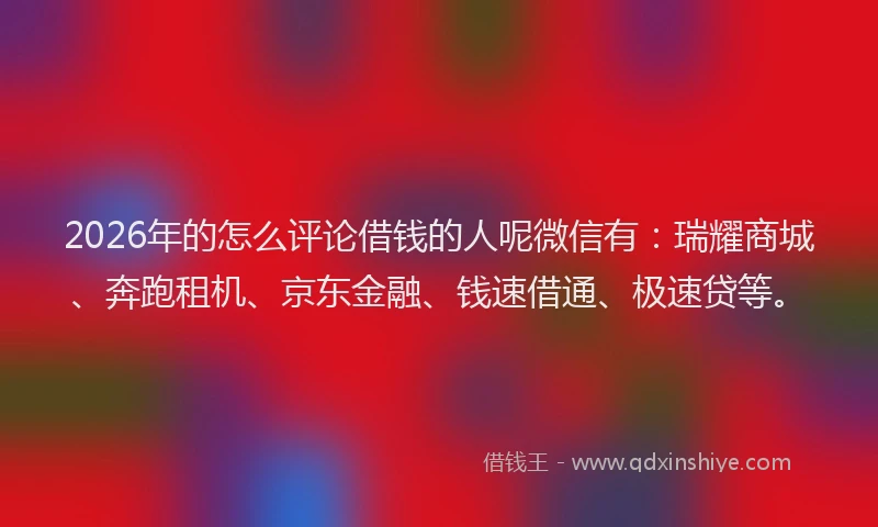 2026年的怎么评论借钱的人呢微信有：瑞耀商城、奔跑租机、京东金融、钱速借通、极速贷等。