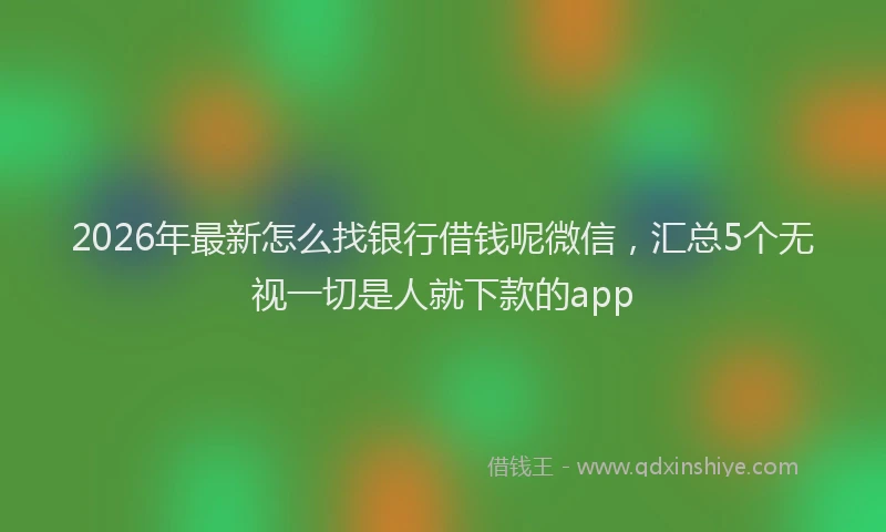 2026年最新怎么找银行借钱呢微信，汇总5个无视一切是人就下款的app