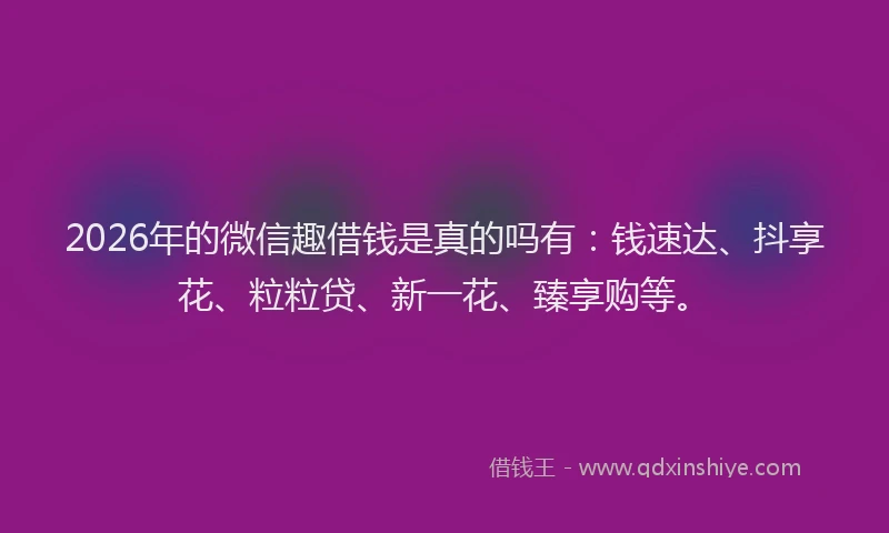 2026年的微信趣借钱是真的吗有：钱速达、抖享花、粒粒贷、新一花、臻享购等。