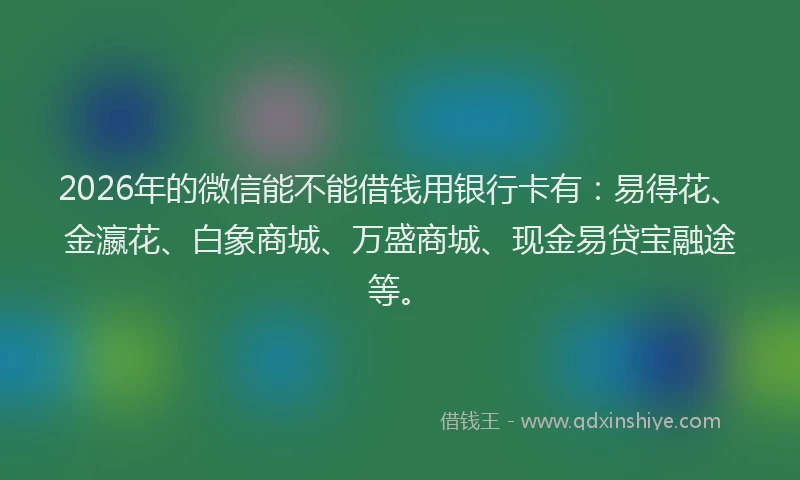 2026年的微信能不能借钱用银行卡有：易得花、金瀛花、白象商城、万盛商城、现金易贷宝融途等。