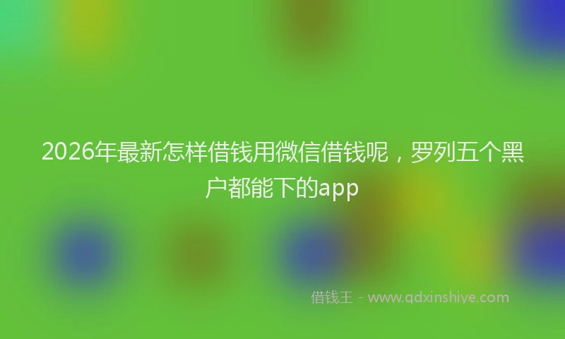 2026年最新怎样借钱用微信借钱呢,罗列五个黑户都能下的app