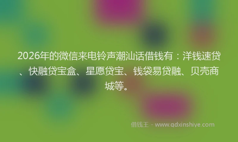 2026年的微信来电铃声潮汕话借钱有：洋钱速贷、快融贷宝盒、星愿贷宝、钱袋易贷融、贝壳商城等。