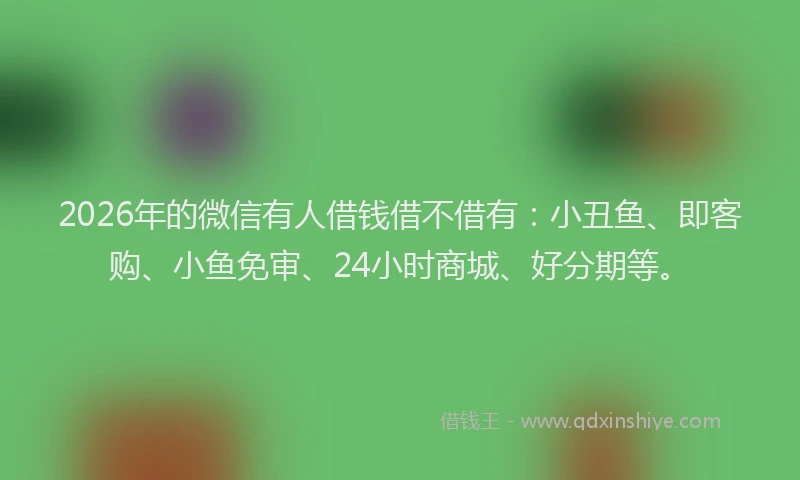 2026年的微信有人借钱借不借有：小丑鱼、即客购、小鱼免审、24小时商城、好分期等。