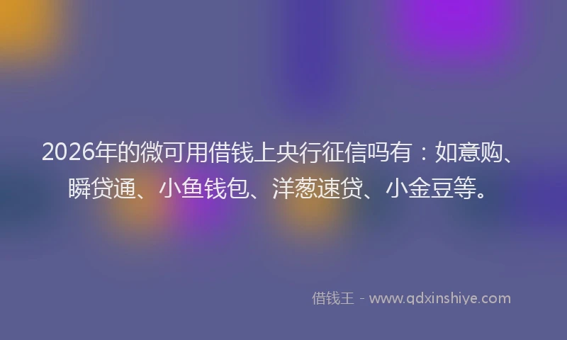 2026年的微可用借钱上央行征信吗有：如意购、瞬贷通、小鱼钱包、洋葱速贷、小金豆等。