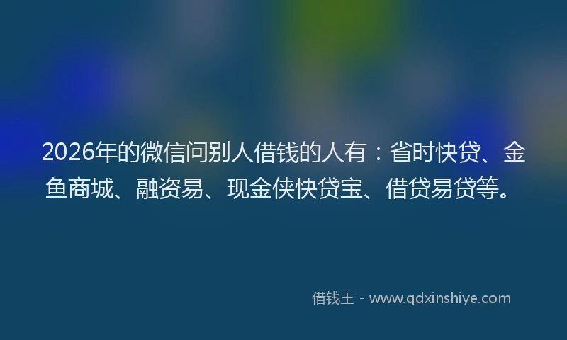 2026年的微信问别人借钱的人有：省时快贷、金鱼商城、融资易、现金侠快贷宝、借贷易贷等。