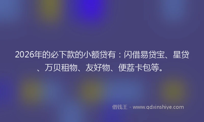 2026年的必下款的小额贷有：闪借易贷宝、星贷、万贝租物、友好物、便荔卡包等。