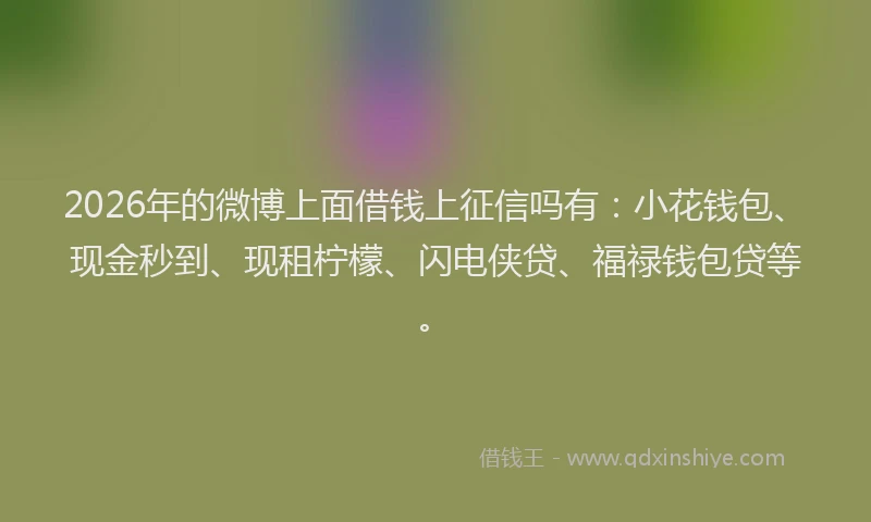2026年的微博上面借钱上征信吗有：小花钱包、现金秒到、现租柠檬、闪电侠贷、福禄钱包贷等。