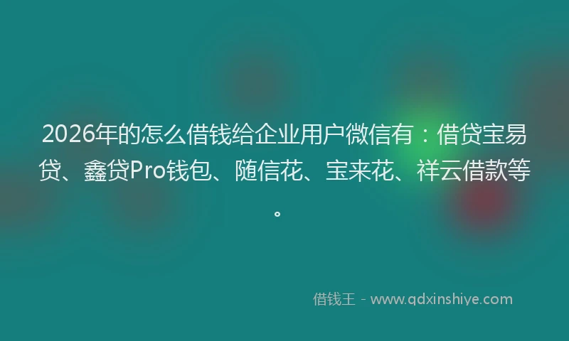 2026年的怎么借钱给企业用户微信有：借贷宝易贷、鑫贷Pro钱包、随信花、宝来花、祥云借款等。