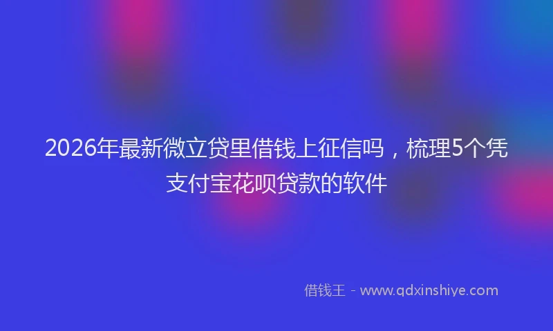 2026年最新微立贷里借钱上征信吗，梳理5个凭支付宝花呗贷款的软件
