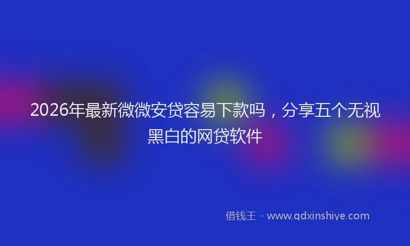 2026年最新微微安贷容易下款吗，分享五个无视黑白的网贷软件