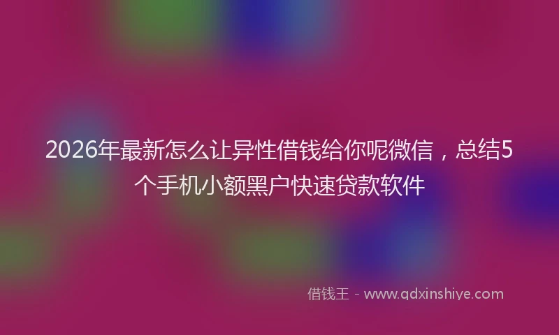 2026年最新怎么让异性借钱给你呢微信，总结5个手机小额黑户快速贷款软件